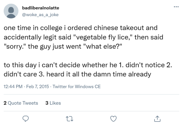 one time in college i ordered chinese takeout and accidentally legit said "vegetable fly lice," then said "sorry." the guy just went "what else?"

to this day i can't decide whether he 1. didn't notice 2. didn't care 3. heard it all the damn time already