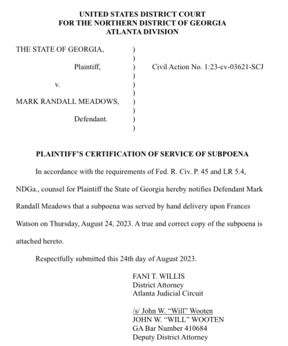 UNITED STATES DISTRICT COURT FOR THE NORTHERN DISTRICT OF GEORGIA ATLANTA DIVISION THE STATE OF GEORGIA, ) ) Plaintiff, ) Civil Action No. 1:23-cv-03621-SCJ ) v. ) ) MARK RANDALL MEADOWS, ) ) Defendant. ) ) PLAINTIFF'S CERTIFICATION OF SERVICE OF SUBPOENA In accordance with the requirements of Fed. R. Civ. P. 45 and LR 5.4, NDGa., counsel for Plaintiff the State of Georgia hereby notifies Defendant Mark Randall Meadows that a subpoena was served by hand delivery upon Frances ‘Watson on Thursday, August 24, 2023. A true and correct copy of the subpoena is attached hereto, Respectfully submitted this 24th day of August 2023 FANIT. WILLIS District Attorney Alanta Judicial Circuit /s/ John W, “Will" Wooten JOHN W. “WILL” WOOTEN GA Bar Number 410684 Deputy District Attorney 