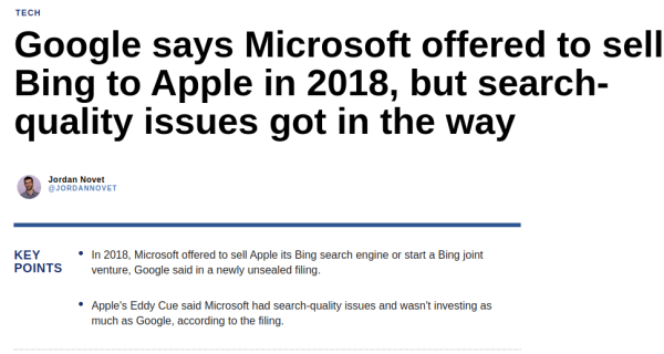 Google says Microsoft offered to sell Bing to Apple in 2018, but search-quality issues got in the way

By Jordan Novet @JORDANNOVET

KEY POINTS

In 2018, Microsoft offered to sell Apple its Bing search engine or start a Bing joint venture, Google said in a newly unsealed filing.

Apple's Eddy Cue said Microsoft had search-quality issues and wasn't investing as much as Google, according to the filing.