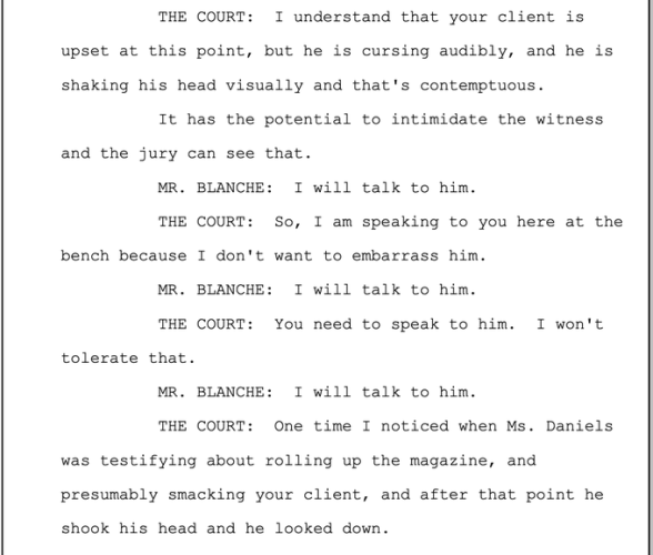 Transcript from 5-7-2024 THE COURT: I understand that your client is upset at this point, but he is cursing audibly, and he is shaking his head visually and that's contemptuous.

It has the potential to intimidate the witness and the jury can see that.

MR. BLANCHE: I will talk to him.

THE COURT: So, I am speaking to you here at the bench because I don't want to embarrass him.

MR. BLANCHE: I will talk to him.

THE COURT: You need to speak to him. I won't tolerate that.

MR. BLANCHE: I will talk to him.

THE COURT: One time I noticed when Ms. Daniels was testifying about rolling up the magazine, and presumably smacking your client, and after that point he shook his head and he looked down. 