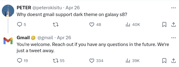 Original message from X user PETER (@peterokisitu) on April 26th: "Why doesn't Gmail support dark theme on Galaxy S8?" 

Reply from Gmail (@gmail) on April 26th: "You're welcome. Feel free to reach out if you have any further questions. We're always available to help through Twitter."