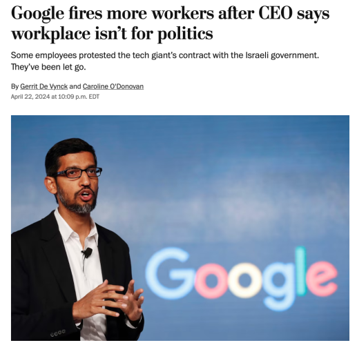 Google fires more workers after CEO says workplace isn't for politics

Some employees protested the tech giant’s contract with the Israeli government. They've been let go. 

By Gerrit De Vynck and Caroline 0'Donovan April 22, 2024 at 10:09 p.m. EDT

A portrait of Google CEO Sundar Pichai speaking in front of a Google logo, from 2017, by Tsering Topgyal/AP.