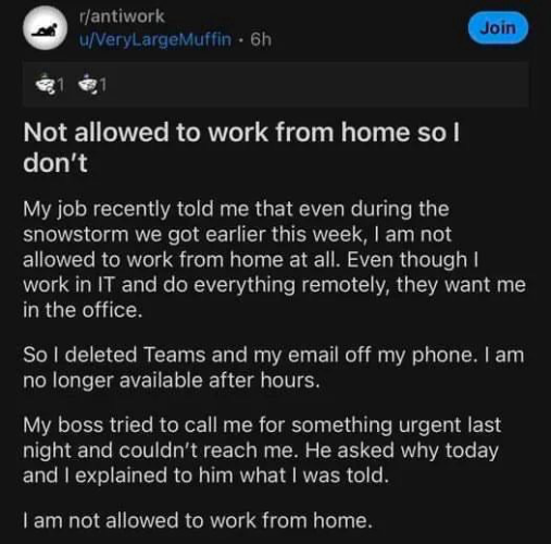 From the reddit post; Not allowed to work from home so l don't Join My job recently told me that even during the snowstorm we got earlier this week, I am not allowed to work from home at all. Even though I work in IT and do everything remotely, they want me in the office. So I deleted Teams and my email off my phone. I am no longer available after hours. My boss tried to call me for something urgent last night and couldn't reach me. He asked why today and I explained to him what I was told. I am not allowed to work from home.