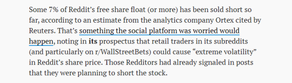 Some 7% of Reddit's free share float (or more) has been sold short so 
 far, according to an estimate from the analytics company Ortex cited by 
 Reuters. That's something the social platform was worried would 
 bgp.pgp, noting in its prospectus that retail traders in its subreddits 
 (and particularly on r/WallStreetBets) could cause "extreme volatility" 
 in Reddit's share price. Those Redditors had already signaled in posts 
 that they were planning to short the stock.
