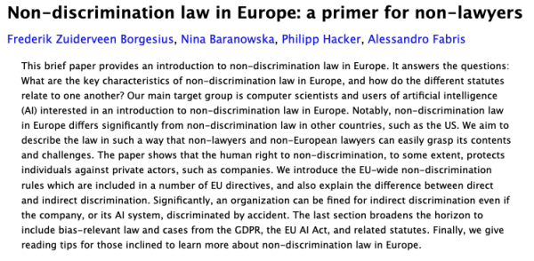Screenshot of the paper's abstract:

'‘This brief paper provides an introduction to non-discrimination law in Europe. It answers the questions: What are the key characteristics of non-discrimination law in Europe, and how do the different statutes relate to one another? Our main target group is computer scientists and users of artificial intelligence (AI) interested in an introduction to non-discrimination law in Europe. Notably, non-discrimination law in Europe differs significantly from non-discrimination law in other countries, such as the US. We aim to describe the law in such a way that non-lawyers and non-European lawyers can easily grasp its contents and challenges. The paper shows that the human right to non-discrimination, to some extent, protects individuals against private actors, such as companies. We introduce the EU-wide non-discrimination rules which are included in a number of EU directives, and also explain the difference between direct and indirect discrimination. Significantly, an organization can be fined for indirect discrimination even if the company, or its AI system, discriminated by accident. The last section broadens the horizon to include bias-relevant law and cases from the GDPR, the EU AI Act, and related statutes. Finally, we give reading tips for those inclined to learn more about non-discrimination law in Europe.’