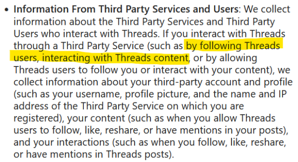 Text from Threads privacy policy - https://help.instagram.com/515230437301944

Information From Third Party Services and Users: We collect information about the Third Party Services and Third Party Users who interact with Threads. If you interact with Threads through a Third Party Service (such as by following Threads users, interacting with Threads content, or by allowing Threads users to follow you or interact with your content), we collect information about your third-party account and profile (such as your username, profile picture, and the name and IP address of the Third Party Service on which you are registered), your content (such as when you allow Threads users to follow, like, reshare, or have mentions in your posts), and your interactions (such as when you follow, like, reshare, or have mentions in Threads posts).