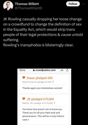 Screenshot of a tweet that reads:

JK Rowling casually dropping her loose change on a crowdfund to change the definition of sex in the Equality Act, which would strip trans people of their legal protections & cause untold suffering.
Rowling's transphobia is blisteringly clear.

There's a screenshot of the pledge section of crowdjustice.com showing

JK pledged £70,000

"You know how proud am to know you. Thank you for all your hard work and perseverance. This will be a truly historic case x"
