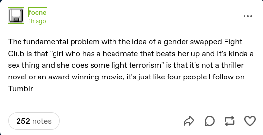 Tumblr post by foone, one hour ago:

The fundamental problem with the idea of a gender swapped Fight Club is that "girl who has a headmate that beats her up and it's kinda a sex thing and she does some light terrorism" is that it's not a thriller novel or an award winning movie, it's just like four people I follow on Tumblr 

252 notes.