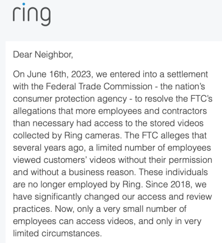 Ring

Dear Neighbor,

On June 16th, 2023, we entered into a settlement with the Federal Trade Commission - the nation's consumer protection agency - to resolve the FTC's allegations that more employees and contractors than necessary had access to the stored videos collected by Ring cameras. The FTC alleges that several years ago, a limited number of employees viewed customers' videos without their permission and without a business reason. These individuals are no longer employed by Ring. Since 2018, we have significantly changed our access and review practices. Now, only a very small number of employees can access videos, and only in very limited circumstances.