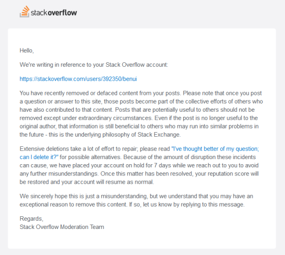 Email from Stack Overflow. Text reads:

Hello,

We're writing in reference to your Stack Overflow account:

https://stackoverflow.com/users/392350/benui

You have recently removed or defaced content from your posts. Please note that once you post a question or answer to this site, those posts become part of the collective efforts of others who have also contributed to that content. Posts that are potentially useful to others should not be removed except under extraordinary circumstances. Even if the post is no longer useful to the original author, that information is still beneficial to others who may run into similar problems in the future - this is the underlying philosophy of Stack Exchange.

Extensive deletions take a lot of effort to repair; please read "I’ve thought better of my question; can I delete it?" for possible alternatives. Because of the amount of disruption these incidents can cause, we have placed your account on hold for 7 days while we reach out to you to avoid any further misunderstandings. Once this matter has been resolved, your reputation score will be restored and your account will resume as normal.

We sincerely hope this is just a misunderstanding, but we understand that you may have an exceptional reason to remove this content. If so, let us know by replying to this message.

Regards,
Stack Overflow Moderation Team