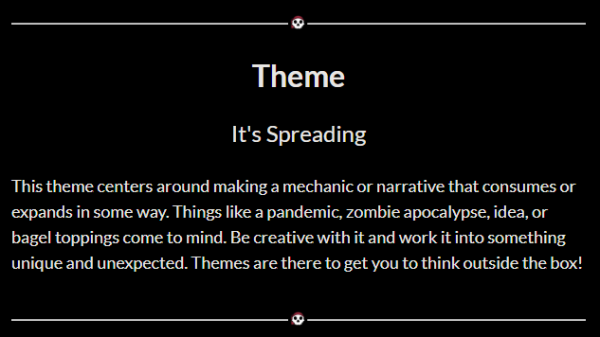 Theme: It's Spreading
This theme centers around making a mechanic or narrative that consumes or expands in some way. Things like a pandemic, zombie apocalypse, or bagel toppings come to mind. Be creative with it and work it into something unique and unexpected. Themes are there to get you to think outside the box!